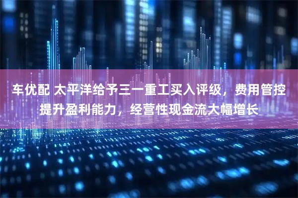 车优配 太平洋给予三一重工买入评级，费用管控提升盈利能力，经营性现金流大幅增长