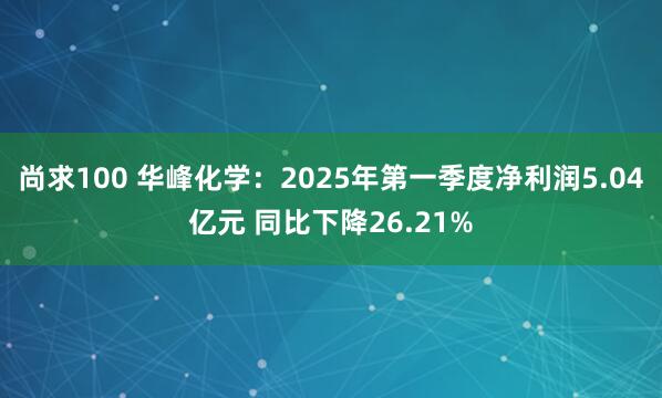 尚求100 华峰化学：2025年第一季度净利润5.04亿元 同比下降26.21%