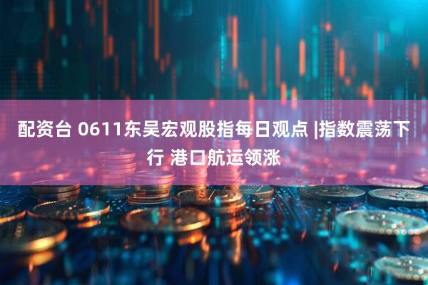 配资台 0611东吴宏观股指每日观点 |指数震荡下行 港口航运领涨