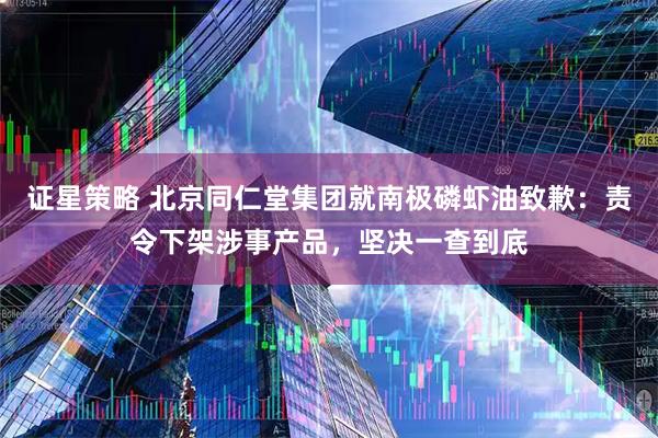 证星策略 北京同仁堂集团就南极磷虾油致歉：责令下架涉事产品，坚决一查到底