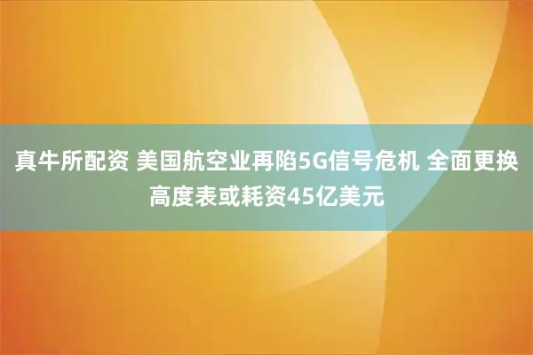 真牛所配资 美国航空业再陷5G信号危机 全面更换高度表或耗资45亿美元