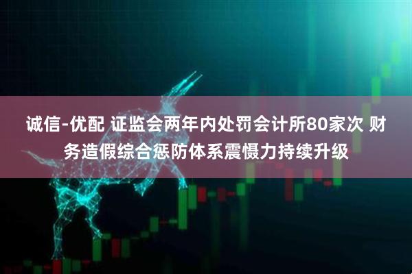 诚信-优配 证监会两年内处罚会计所80家次 财务造假综合惩防体系震慑力持续升级