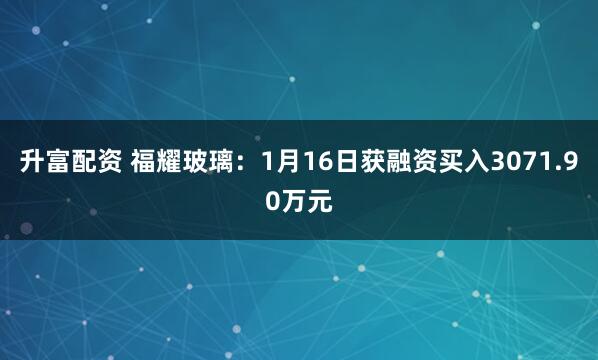 升富配资 福耀玻璃：1月16日获融资买入3071.90万元