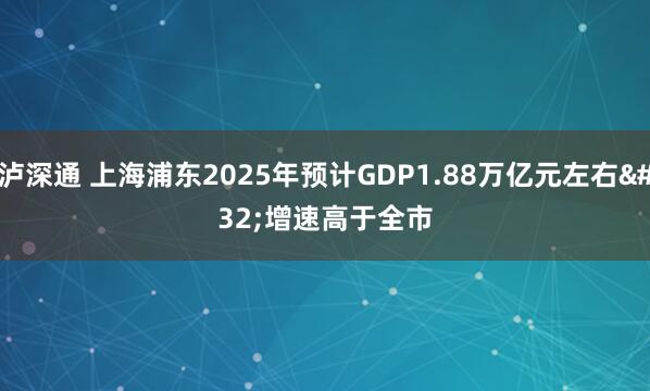 泸深通 上海浦东2025年预计GDP1.88万亿元左右 增速高于全市