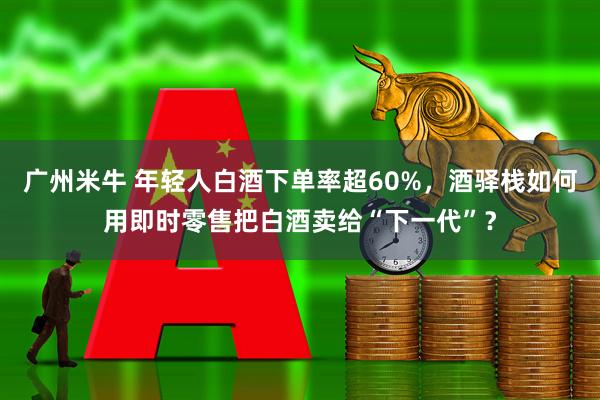 广州米牛 年轻人白酒下单率超60%，酒驿栈如何用即时零售把白酒卖给“下一代”？