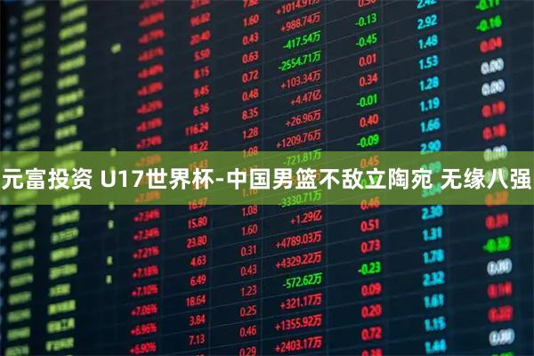 元富投资 U17世界杯-中国男篮不敌立陶宛 无缘八强