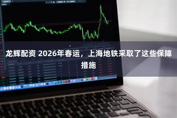龙辉配资 2026年春运，上海地铁采取了这些保障措施