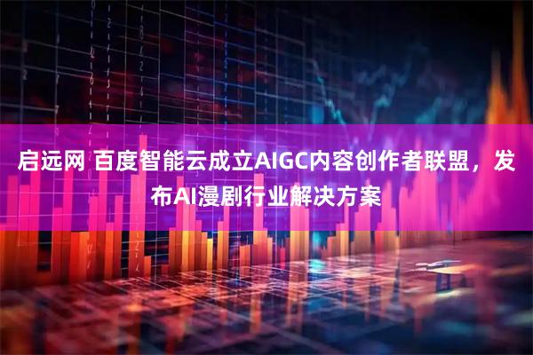 启远网 百度智能云成立AIGC内容创作者联盟，发布AI漫剧行业解决方案