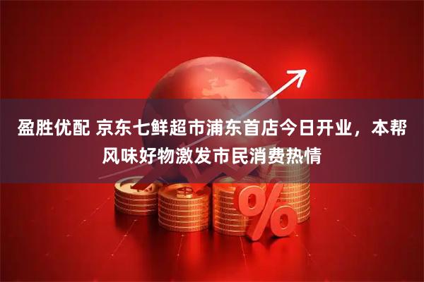 盈胜优配 京东七鲜超市浦东首店今日开业，本帮风味好物激发市民消费热情