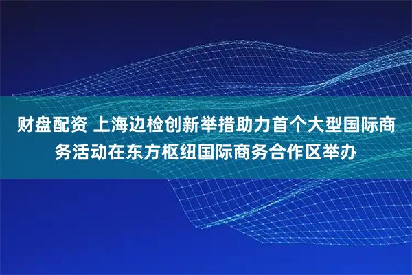 财盘配资 上海边检创新举措助力首个大型国际商务活动在东方枢纽国际商务合作区举办