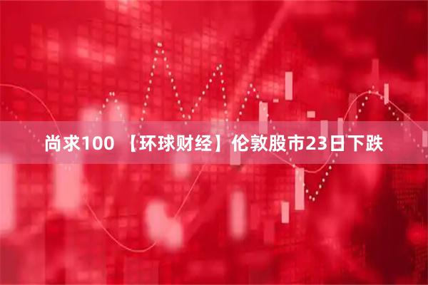 尚求100 【环球财经】伦敦股市23日下跌