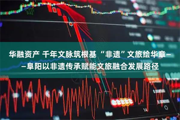 华融资产 千年文脉筑根基 “非遗”文旅绘华章——阜阳以非遗传承赋能文旅融合发展路径