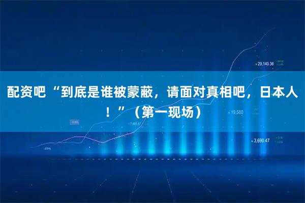 配资吧 “到底是谁被蒙蔽，请面对真相吧，日本人！”（第一现场）