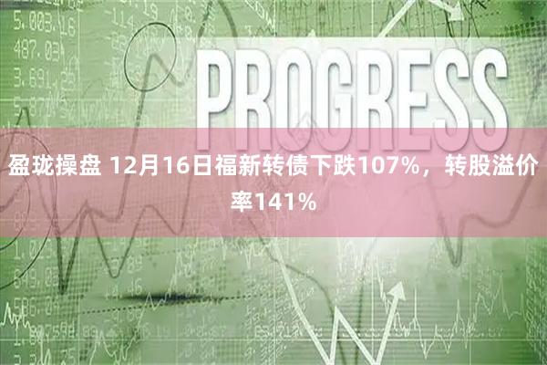 盈珑操盘 12月16日福新转债下跌107%，转股溢价率141%