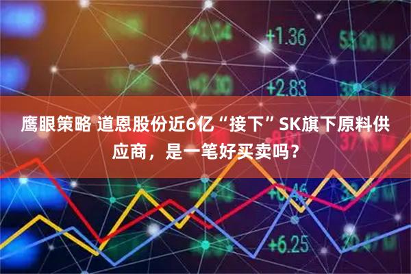 鹰眼策略 道恩股份近6亿“接下”SK旗下原料供应商，是一笔好买卖吗？