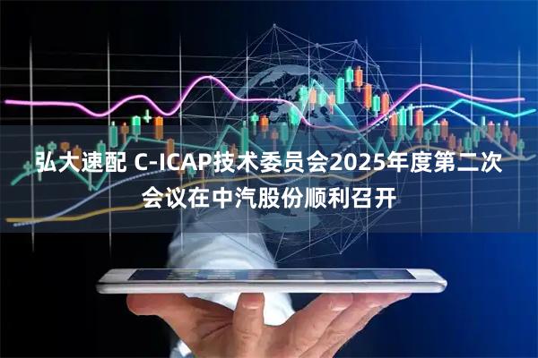 弘大速配 C-ICAP技术委员会2025年度第二次会议在中汽股份顺利召开
