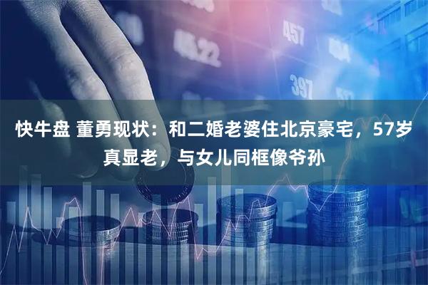 快牛盘 董勇现状：和二婚老婆住北京豪宅，57岁真显老，与女儿同框像爷孙