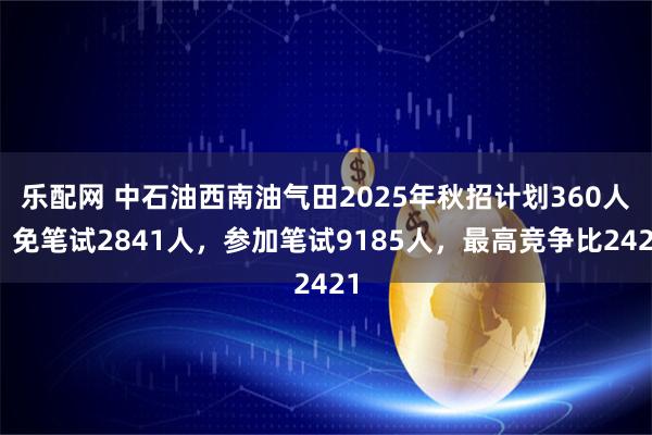 乐配网 中石油西南油气田2025年秋招计划360人，免笔试2841人，参加笔试9185人，最高竞争比2421