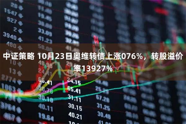 中证策略 10月23日奥维转债上涨076%，转股溢价率13927%