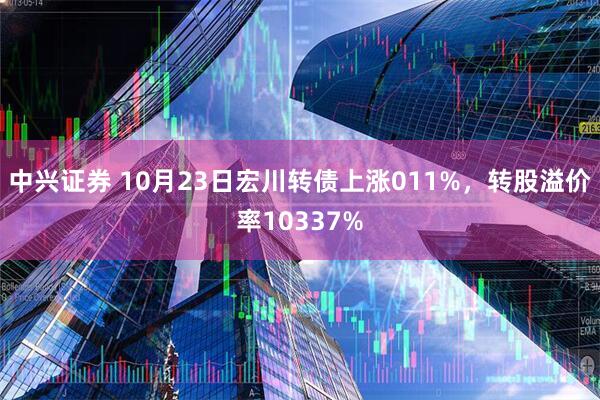 中兴证券 10月23日宏川转债上涨011%，转股溢价率10337%