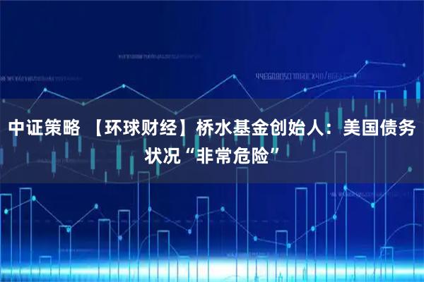 中证策略 【环球财经】桥水基金创始人：美国债务状况“非常危险”