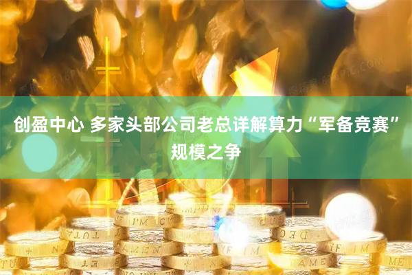 创盈中心 多家头部公司老总详解算力“军备竞赛”规模之争