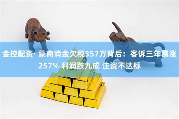 金控配资· 蒙商消金欠税357万背后：客诉三年暴涨257% 利润跌九成 注资不达标