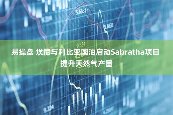 易操盘 埃尼与利比亚国油启动Sabratha项目 提升天然气产量