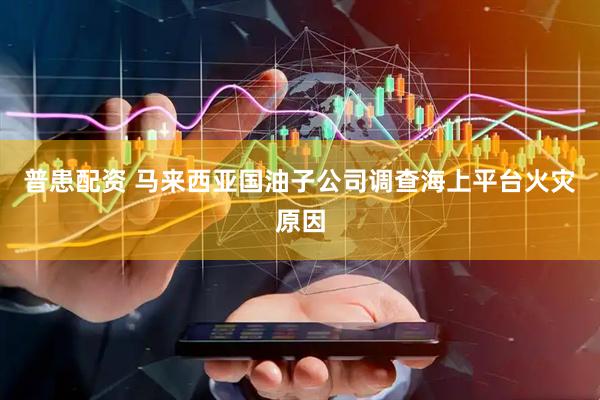 普患配资 马来西亚国油子公司调查海上平台火灾原因